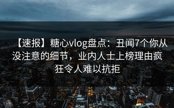 【速报】糖心vlog盘点：丑闻7个你从没注意的细节，业内人士上榜理由疯狂令人难以抗拒