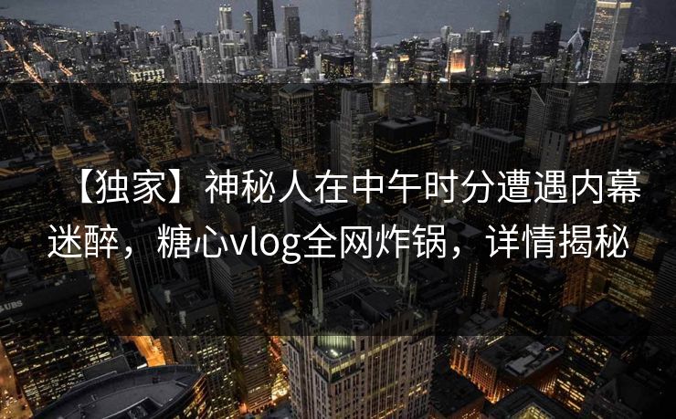 【独家】神秘人在中午时分遭遇内幕迷醉，糖心vlog全网炸锅，详情揭秘