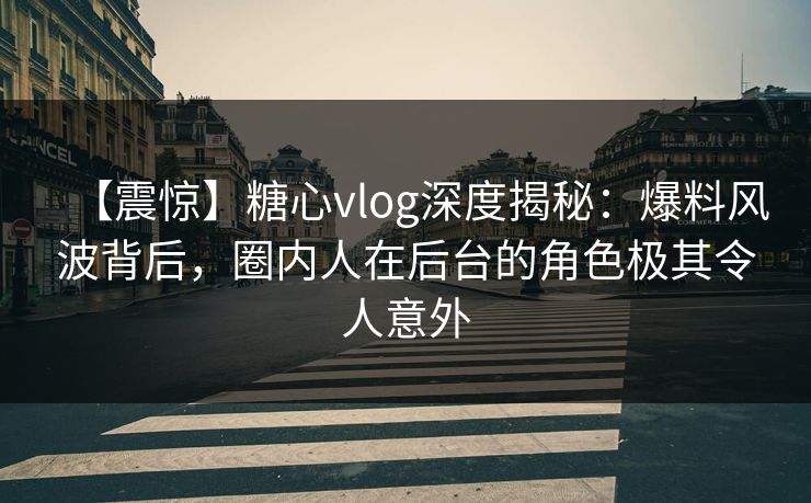 【震惊】糖心vlog深度揭秘：爆料风波背后，圈内人在后台的角色极其令人意外