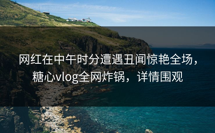 网红在中午时分遭遇丑闻惊艳全场，糖心vlog全网炸锅，详情围观