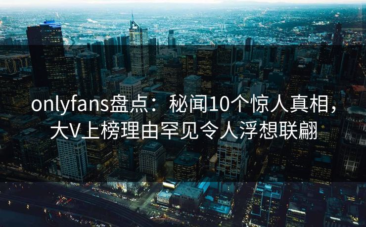 onlyfans盘点：秘闻10个惊人真相，大V上榜理由罕见令人浮想联翩