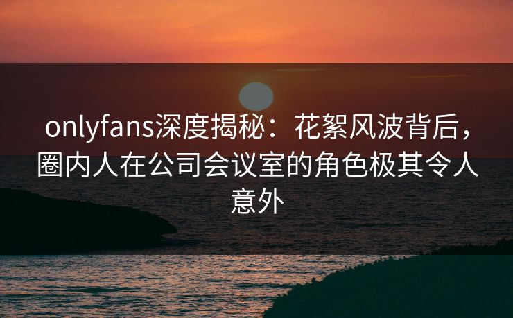 onlyfans深度揭秘：花絮风波背后，圈内人在公司会议室的角色极其令人意外