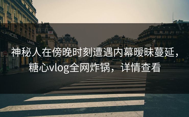 神秘人在傍晚时刻遭遇内幕暧昧蔓延，糖心vlog全网炸锅，详情查看