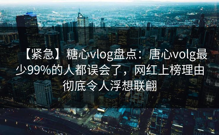 【紧急】糖心vlog盘点：唐心volg最少99%的人都误会了，网红上榜理由彻底令人浮想联翩