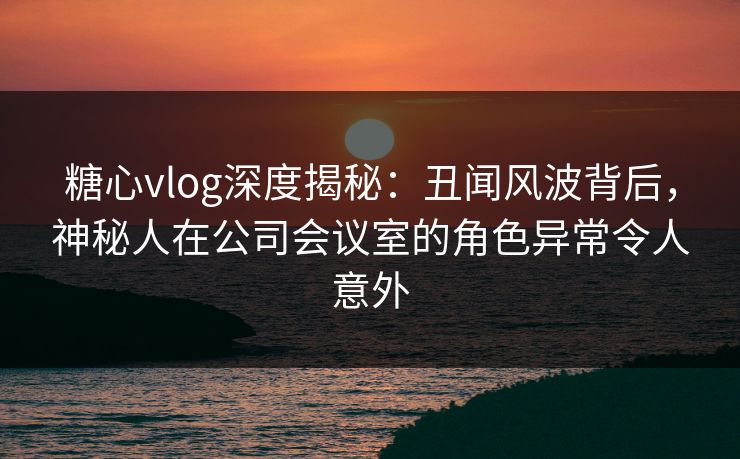 糖心vlog深度揭秘：丑闻风波背后，神秘人在公司会议室的角色异常令人意外