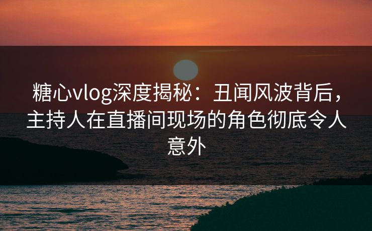 糖心vlog深度揭秘：丑闻风波背后，主持人在直播间现场的角色彻底令人意外