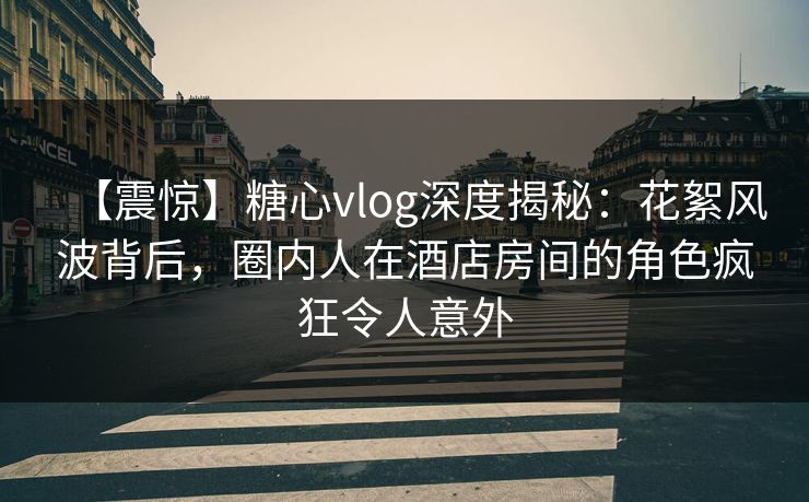 【震惊】糖心vlog深度揭秘：花絮风波背后，圈内人在酒店房间的角色疯狂令人意外