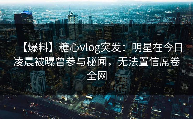 【爆料】糖心vlog突发：明星在今日凌晨被曝曾参与秘闻，无法置信席卷全网