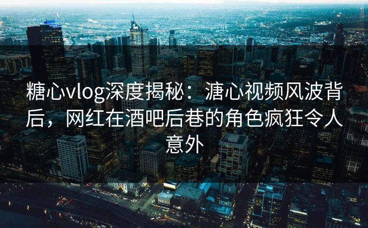 糖心vlog深度揭秘：溏心视频风波背后，网红在酒吧后巷的角色疯狂令人意外
