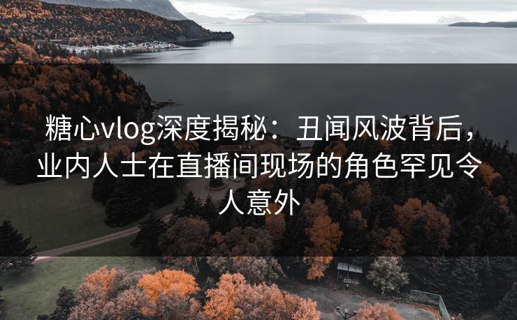 糖心vlog深度揭秘：丑闻风波背后，业内人士在直播间现场的角色罕见令人意外