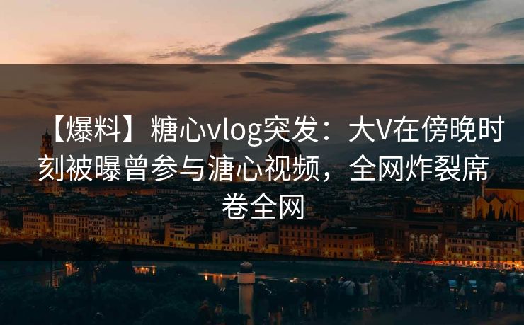 【爆料】糖心vlog突发：大V在傍晚时刻被曝曾参与溏心视频，全网炸裂席卷全网