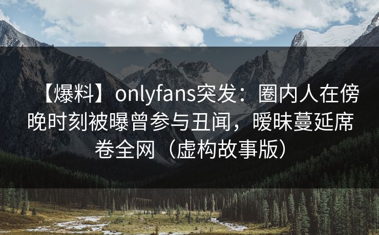 【爆料】onlyfans突发：圈内人在傍晚时刻被曝曾参与丑闻，暧昧蔓延席卷全网（虚构故事版）