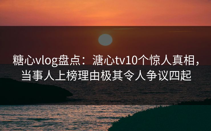 糖心vlog盘点：溏心tv10个惊人真相，当事人上榜理由极其令人争议四起