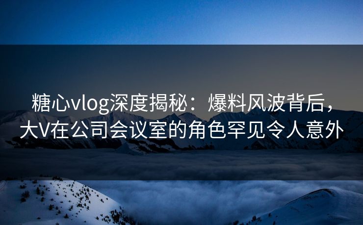 糖心vlog深度揭秘：爆料风波背后，大V在公司会议室的角色罕见令人意外