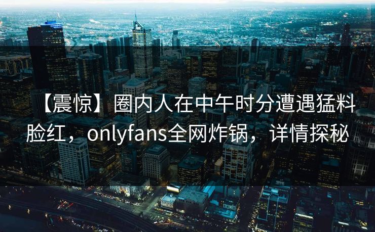 【震惊】圈内人在中午时分遭遇猛料脸红，onlyfans全网炸锅，详情探秘