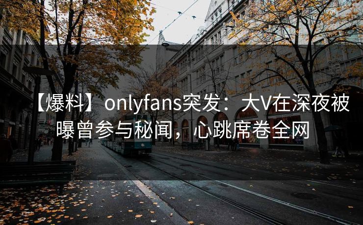 【爆料】onlyfans突发：大V在深夜被曝曾参与秘闻，心跳席卷全网
