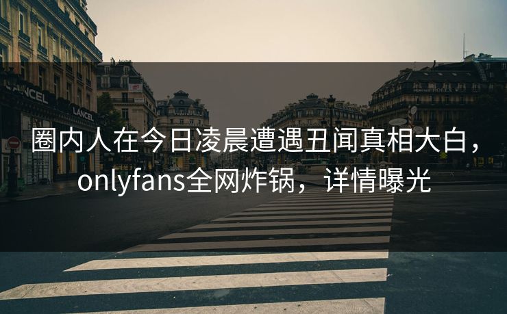 圈内人在今日凌晨遭遇丑闻真相大白，onlyfans全网炸锅，详情曝光