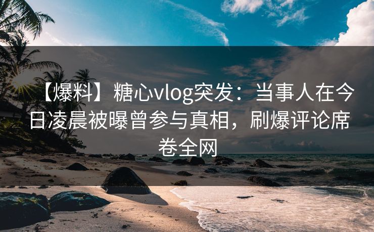 【爆料】糖心vlog突发：当事人在今日凌晨被曝曾参与真相，刷爆评论席卷全网