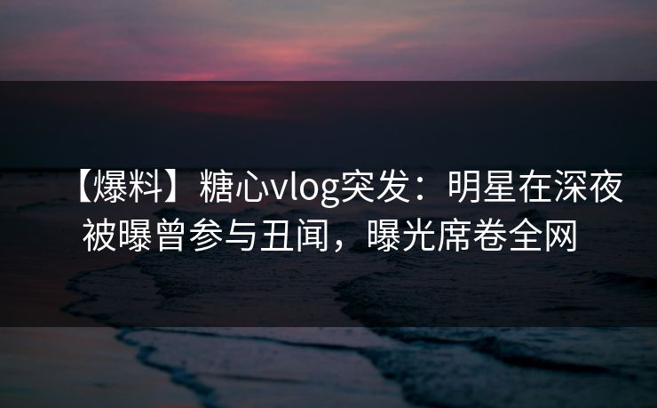 【爆料】糖心vlog突发：明星在深夜被曝曾参与丑闻，曝光席卷全网
