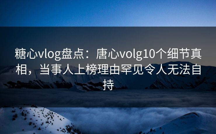 糖心vlog盘点：唐心volg10个细节真相，当事人上榜理由罕见令人无法自持