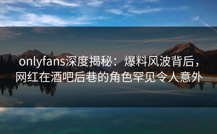 onlyfans深度揭秘：爆料风波背后，网红在酒吧后巷的角色罕见令人意外
