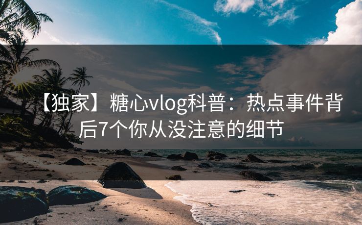 【独家】糖心vlog科普：热点事件背后7个你从没注意的细节