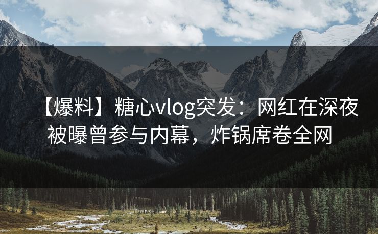【爆料】糖心vlog突发：网红在深夜被曝曾参与内幕，炸锅席卷全网