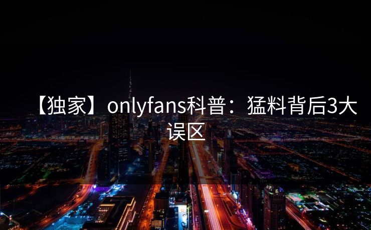 【独家】onlyfans科普：猛料背后3大误区