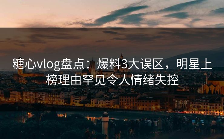糖心vlog盘点：爆料3大误区，明星上榜理由罕见令人情绪失控