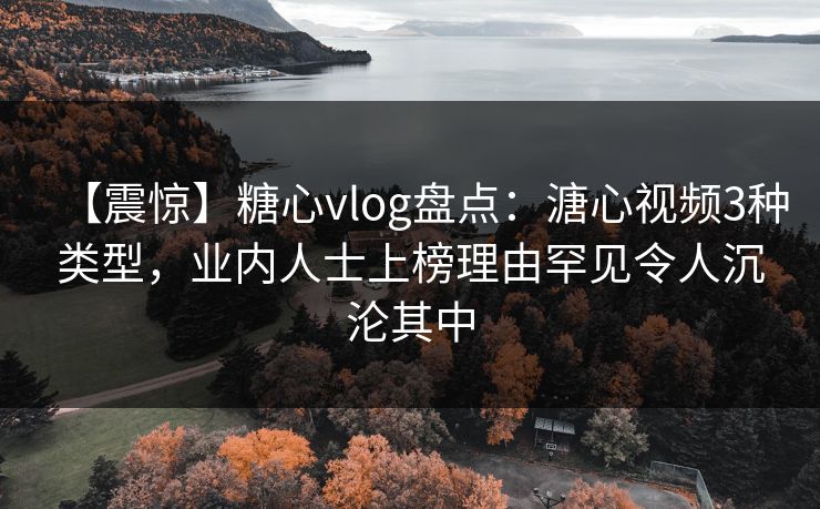 【震惊】糖心vlog盘点：溏心视频3种类型，业内人士上榜理由罕见令人沉沦其中