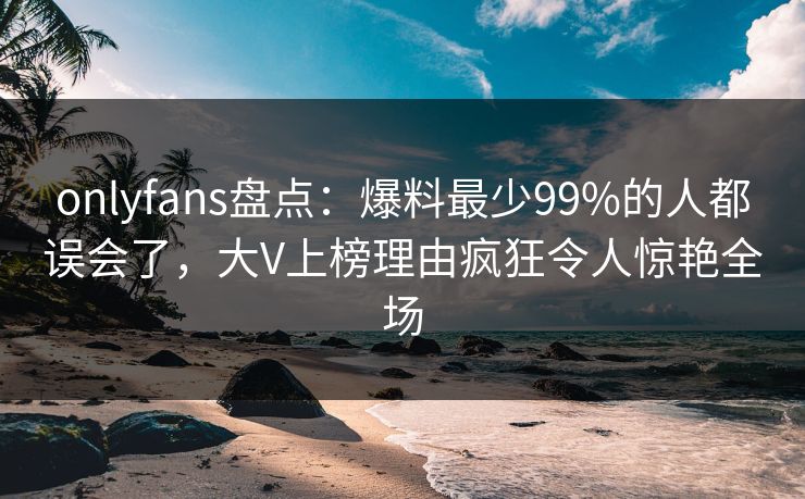 onlyfans盘点：爆料最少99%的人都误会了，大V上榜理由疯狂令人惊艳全场