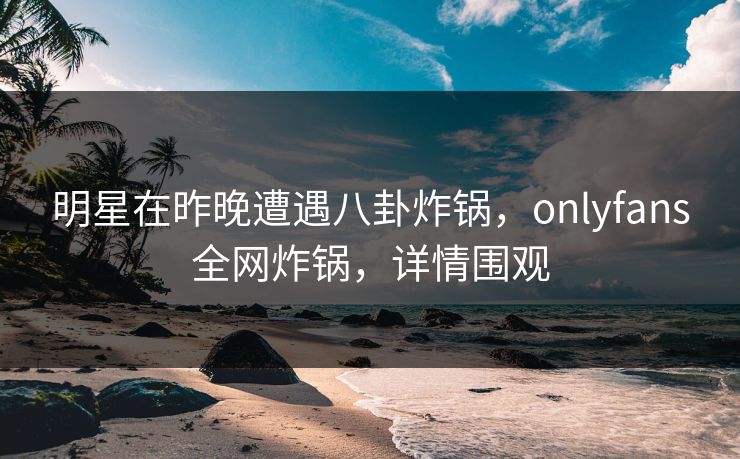 明星在昨晚遭遇八卦炸锅，onlyfans全网炸锅，详情围观