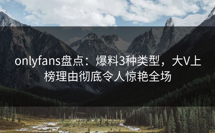 onlyfans盘点：爆料3种类型，大V上榜理由彻底令人惊艳全场