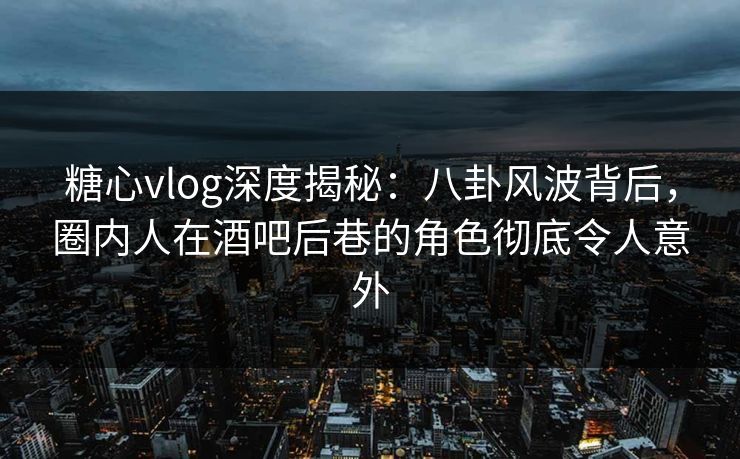 糖心vlog深度揭秘：八卦风波背后，圈内人在酒吧后巷的角色彻底令人意外