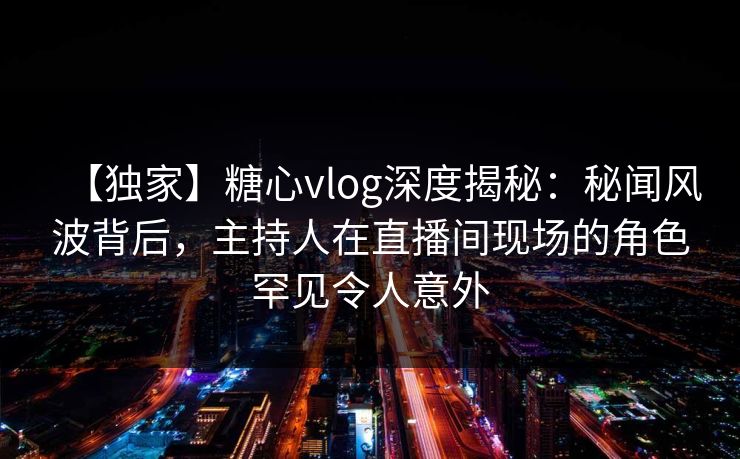 【独家】糖心vlog深度揭秘：秘闻风波背后，主持人在直播间现场的角色罕见令人意外