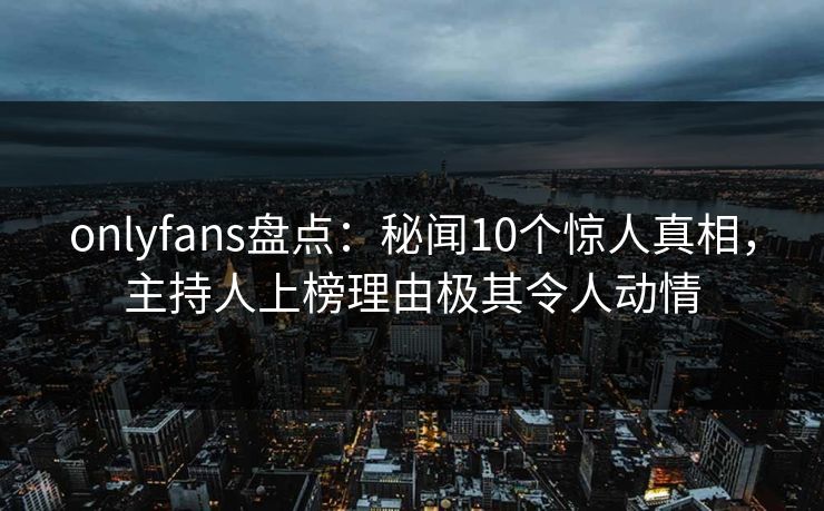 onlyfans盘点：秘闻10个惊人真相，主持人上榜理由极其令人动情