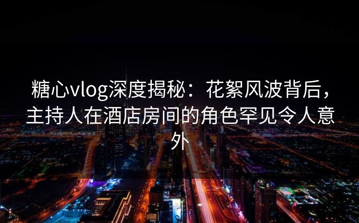 糖心vlog深度揭秘：花絮风波背后，主持人在酒店房间的角色罕见令人意外