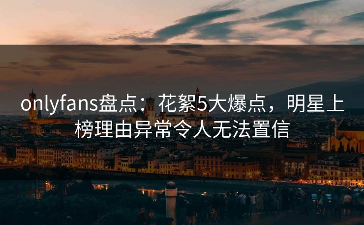 onlyfans盘点:花絮5大爆点,明星上榜理由异常令人无法置信 onlyfans盘点:花絮5大爆点,明星上榜理由异常令人无法置信