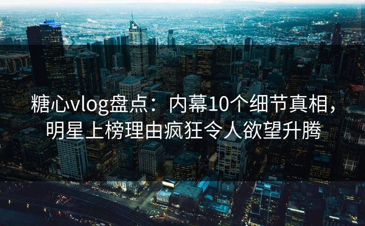 糖心vlog盘点：内幕10个细节真相，明星上榜理由疯狂令人欲望升腾