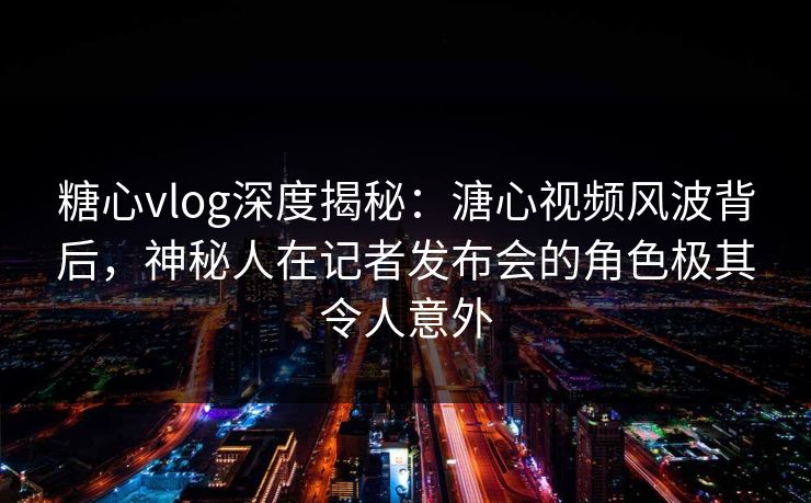 糖心vlog深度揭秘:溏心视频风波背后,神秘人在记者发布会的角色极其令人意外 糖心vlog深度揭秘:溏心视频风波背后,神秘人在记者发布会的角色极其令人意外