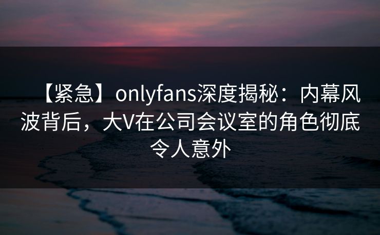 【紧急】onlyfans深度揭秘:内幕风波背后,大V在公司会议室的角色彻底令人意外 【紧急】onlyfans深度揭秘:内幕风波背后,大V在公司会议室的角色彻底令人意外