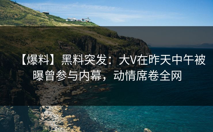 【爆料】黑料突发：大V在昨天中午被曝曾参与内幕，动情席卷全网