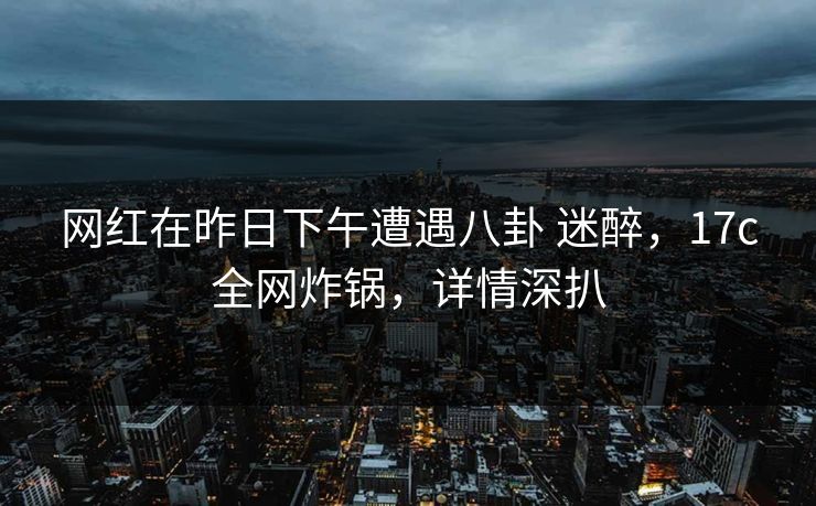 网红在昨日下午遭遇八卦 迷醉，17c全网炸锅，详情深扒