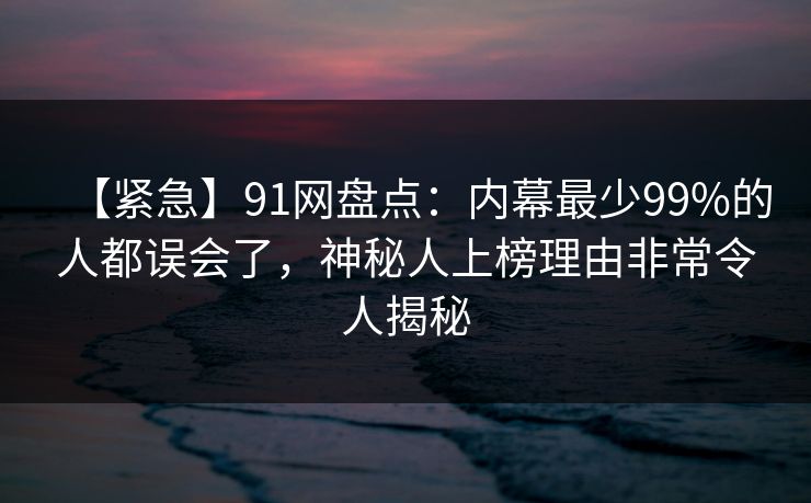 【紧急】91网盘点：内幕最少99%的人都误会了，神秘人上榜理由非常令人揭秘
