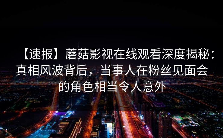 【速报】蘑菇影视在线观看深度揭秘：真相风波背后，当事人在粉丝见面会的角色相当令人意外