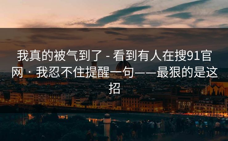 我真的被气到了 - 看到有人在搜91官网 · 我忍不住提醒一句——最狠的是这招