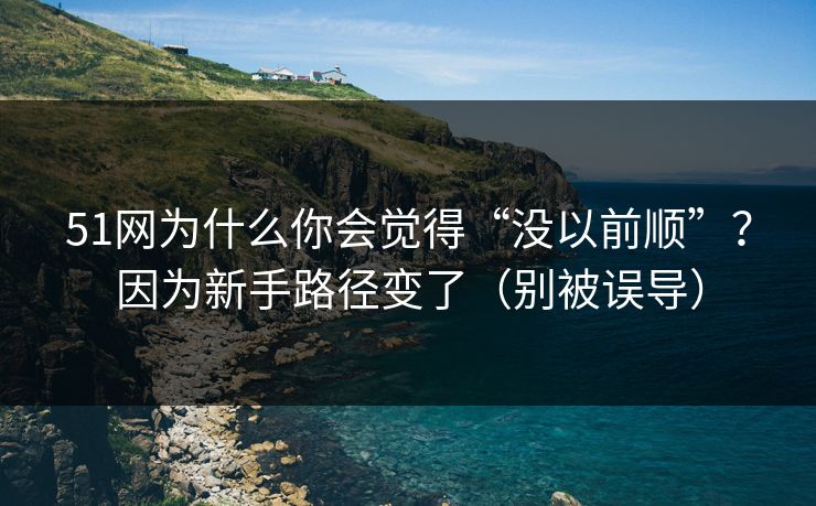 51网为什么你会觉得“没以前顺”？因为新手路径变了（别被误导）