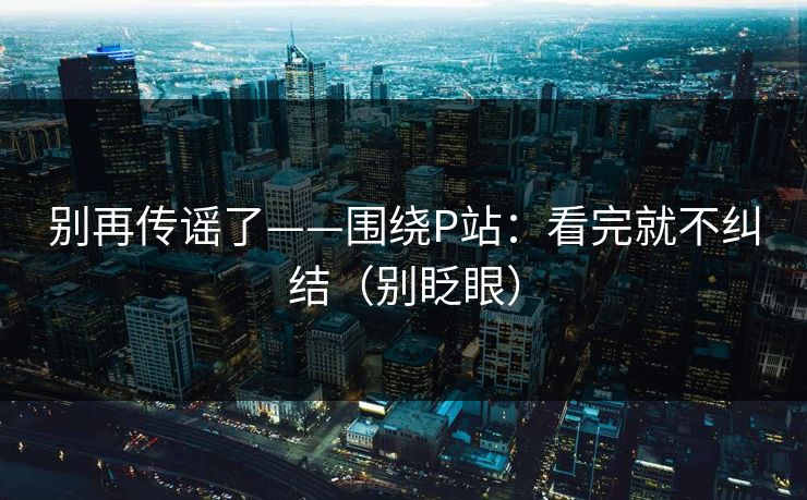 别再传谣了——围绕P站：看完就不纠结（别眨眼）