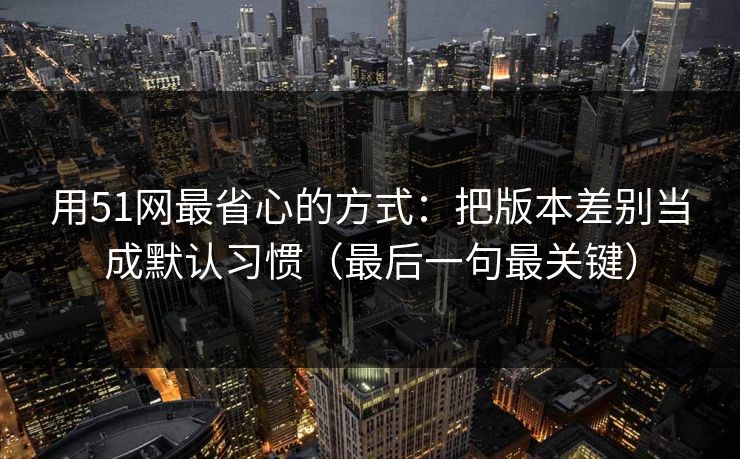用51网最省心的方式:把版本差别当成默认习惯(最后一句最关键) 用51网最省心的方式:把版本差别当成默认习惯(最后一句最关键)