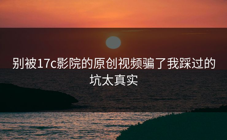 别被17c影院的原创视频骗了我踩过的坑太真实